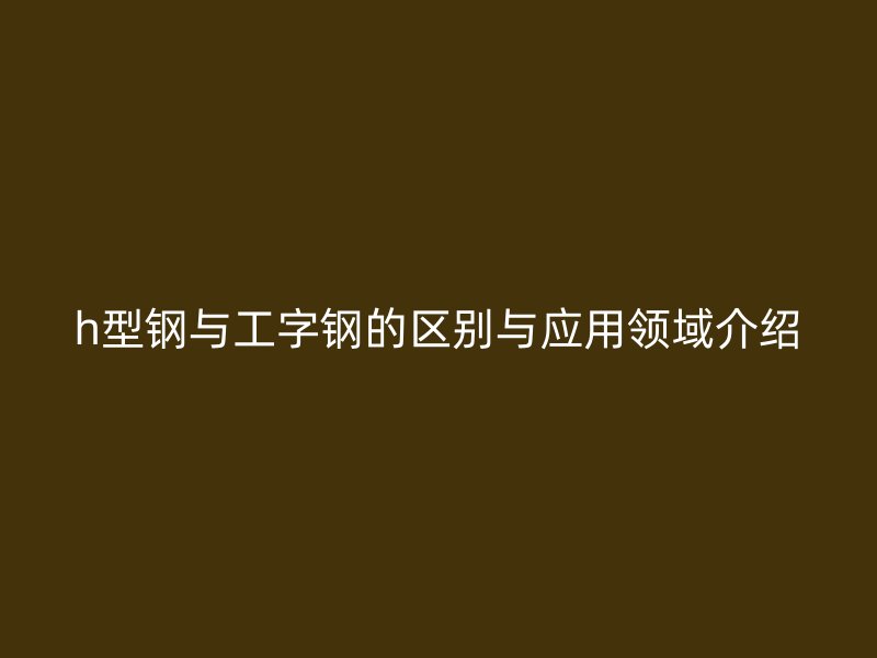 h型钢与工字钢的区别与应用领域介绍