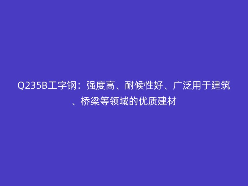 Q235B工字钢:强度高、耐候性好、广泛用于建筑、桥梁等领域的优质建材