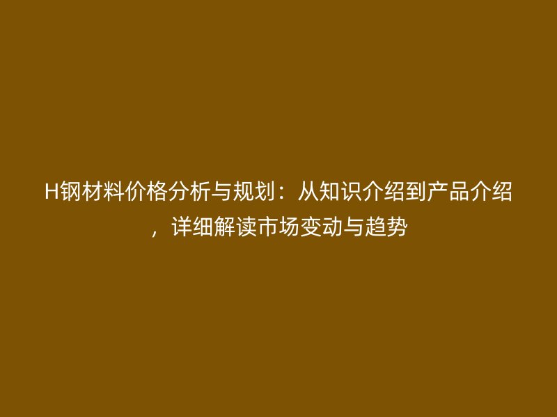 H钢材料价格分析与规划:从知识介绍到产品介绍,详细解读市场变动与趋势
