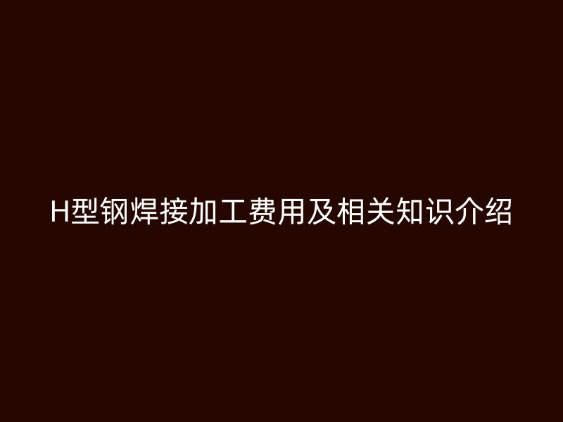 H型钢焊接加工费用及相关知识介绍