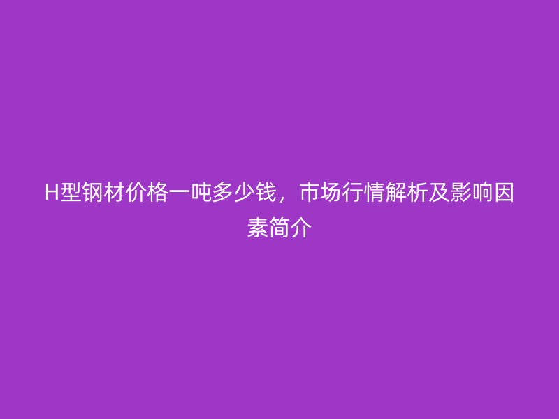 H型钢材价格一吨多少钱,市场行情解析及影响因素简介
