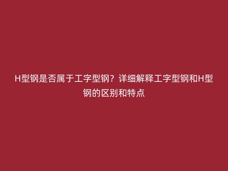 H型钢是否属于工字型钢?详细解释工字型钢和H型钢的区别和特点