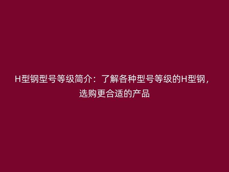 H型钢型号等级简介:了解各种型号等级的H型钢,选购更合适的产品