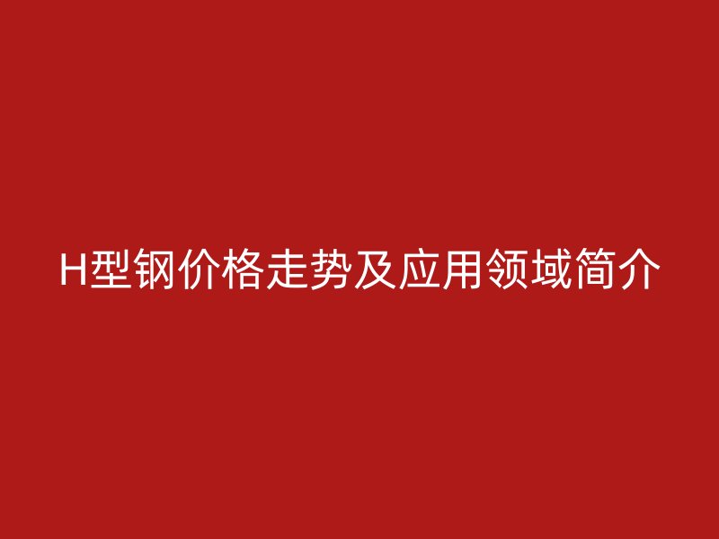 H型钢价格走势及应用领域简介