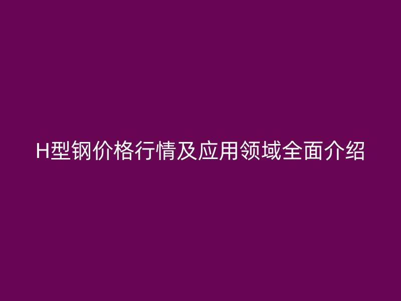 H型钢价格行情及应用领域全面介绍
