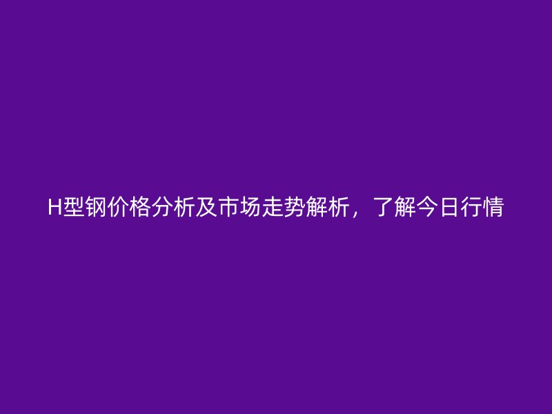 H型钢价格分析及市场走势解析,了解今日行情