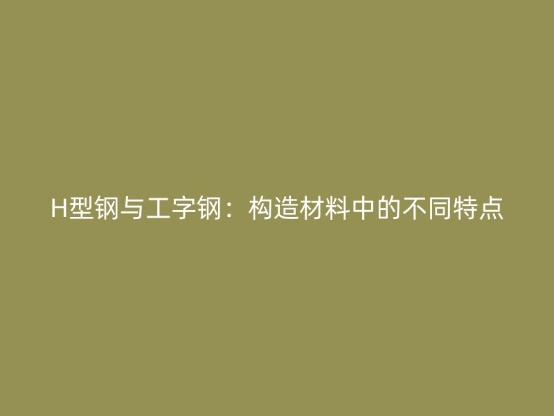H型钢与工字钢：构造材料中的不同特点