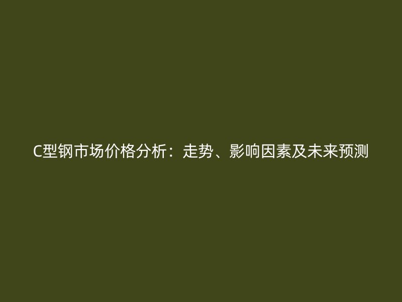C型钢市场价格分析:走势、影响因素及未来预测