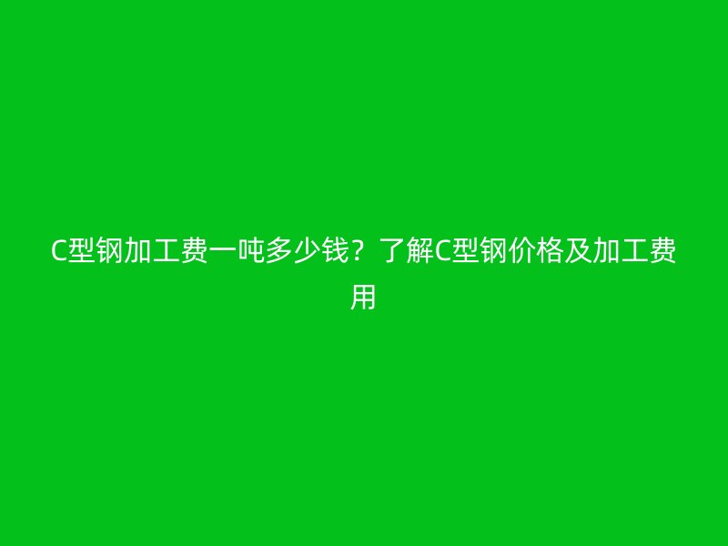 C型钢加工费一吨多少钱?了解C型钢价格及加工费用