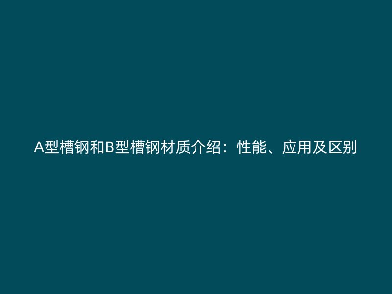 A型槽钢和B型槽钢材质介绍:性能、应用及区别