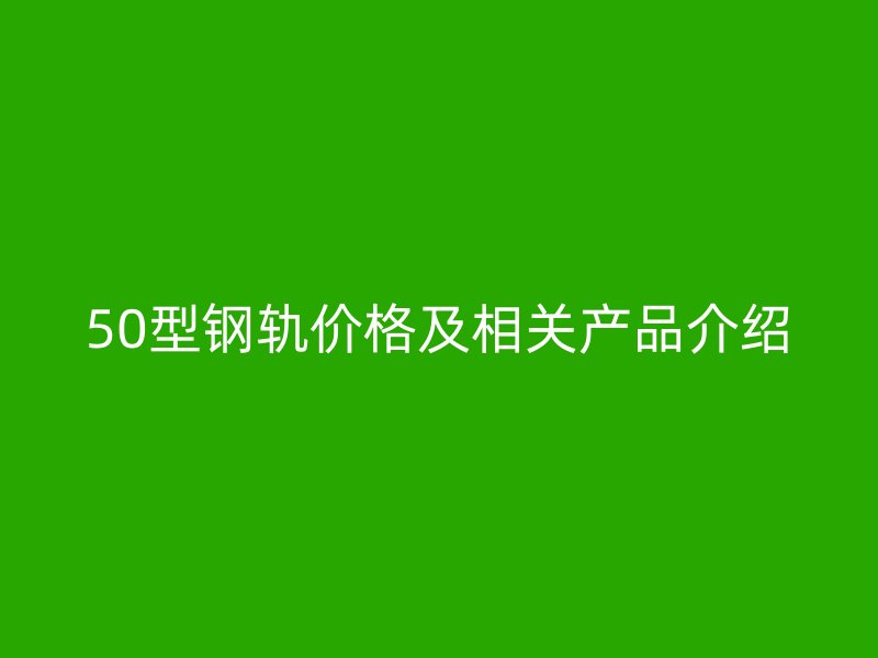 50型钢轨价格及相关产品介绍