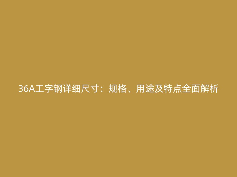 36A工字钢详细尺寸:规格、用途及特点全面解析