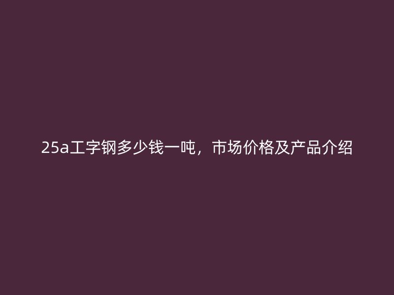 25a工字钢多少钱一吨,市场价格及产品介绍
