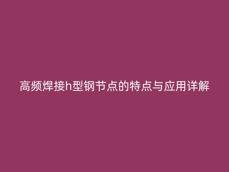 高频焊接h型钢节点的特点与应用详解