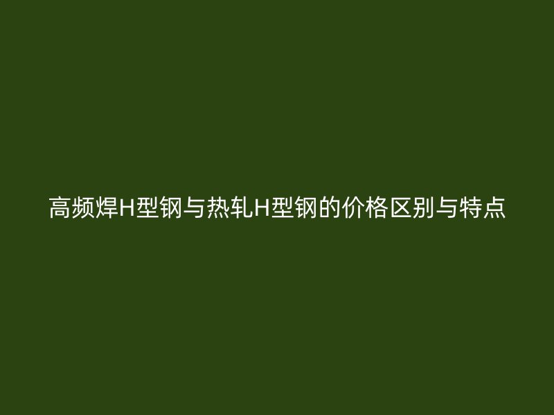 高频焊H型钢与热轧H型钢的价格区别与特点