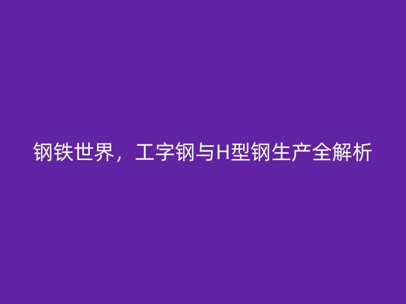 钢铁世界,工字钢与H型钢生产全解析