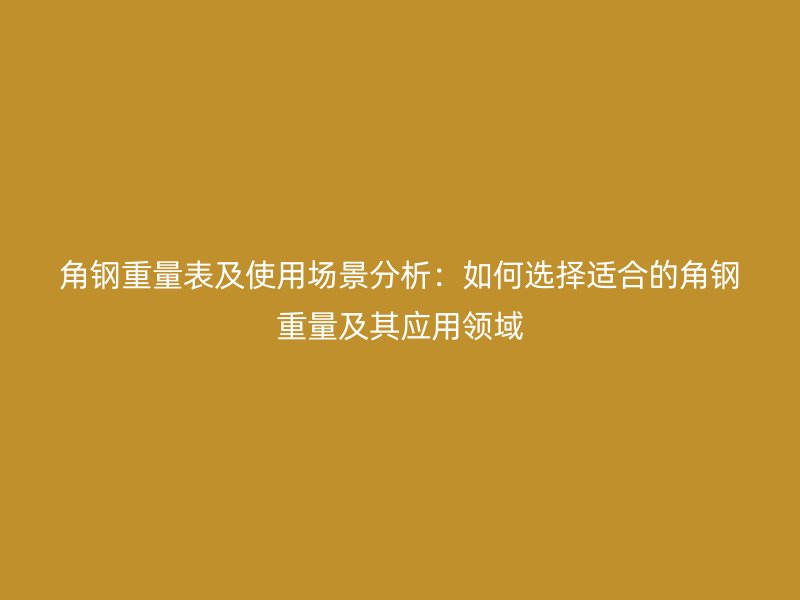 角钢重量表及使用场景分析:如何选择适合的角钢重量及其应用领域