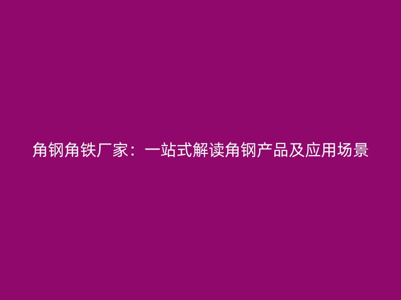 角钢角铁厂家:一站式解读角钢产品及应用场景
