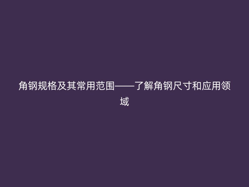 角钢规格及其常用范围——了解角钢尺寸和应用领域