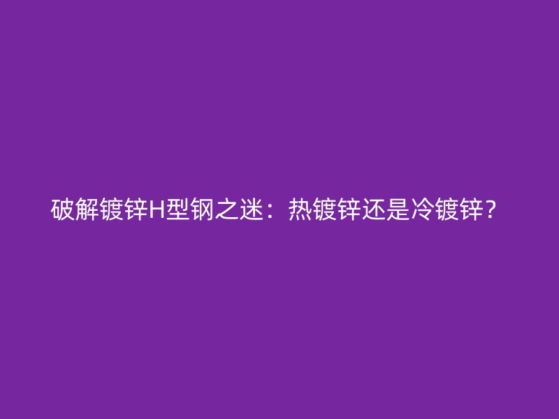 破解镀锌H型钢之迷：热镀锌还是冷镀锌？