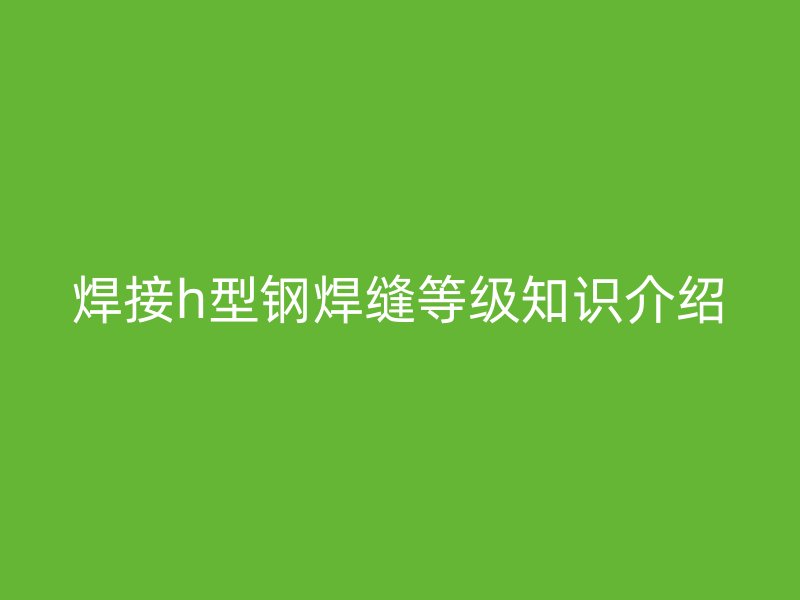 焊接h型钢焊缝等级知识介绍