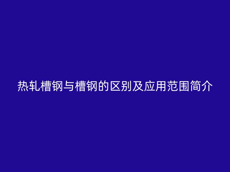 热轧槽钢与槽钢的区别及应用范围简介