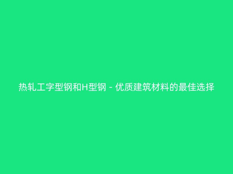 热轧工字型钢和H型钢 - 优质建筑材料的最佳选择