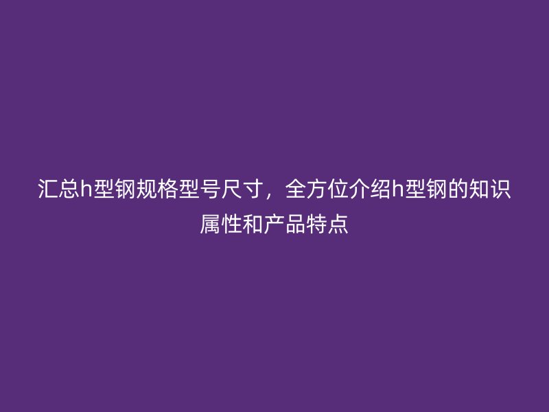 汇总h型钢规格型号尺寸,全方位介绍h型钢的知识属性和产品特点