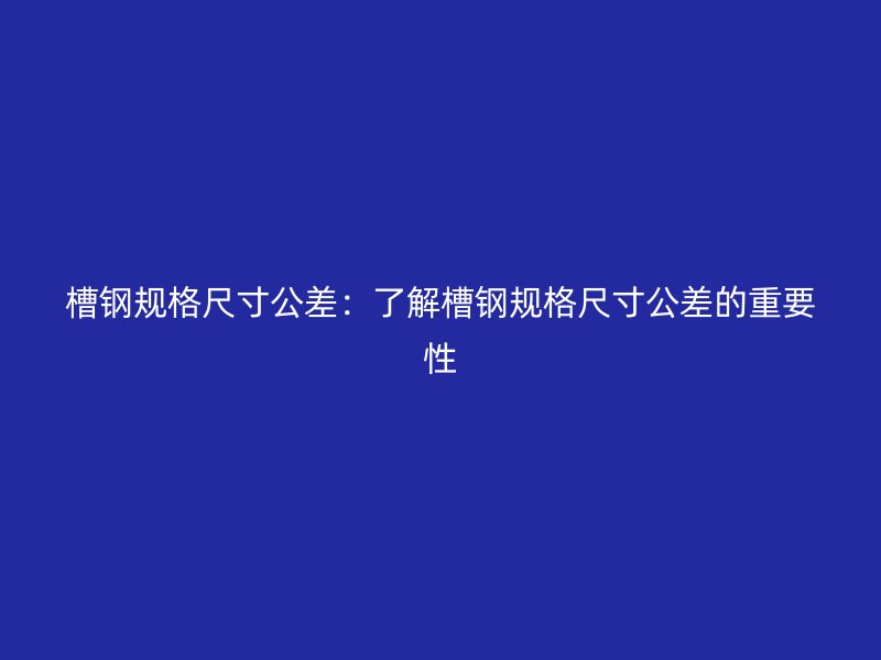 槽钢规格尺寸公差:了解槽钢规格尺寸公差的重要性