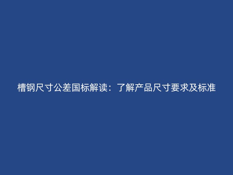 槽钢尺寸公差国标解读:了解产品尺寸要求及标准