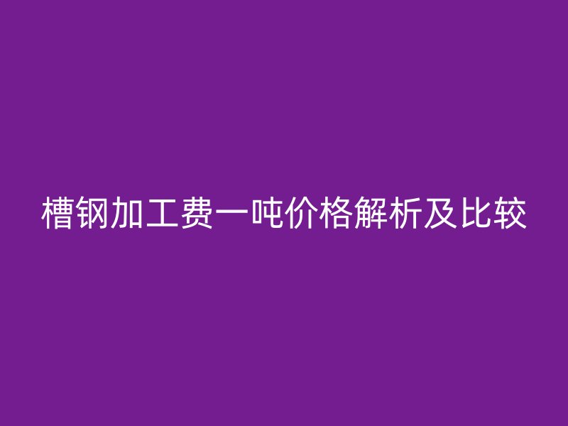槽钢加工费一吨价格解析及比较