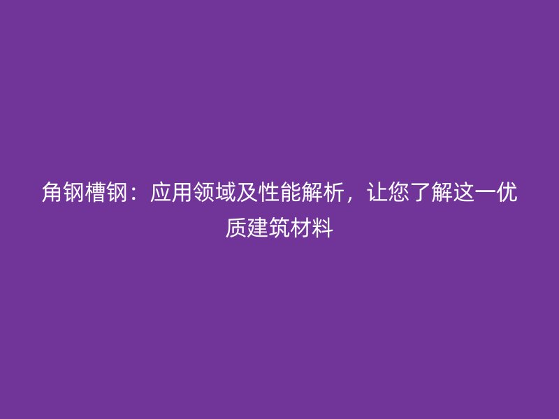角钢槽钢:应用领域及性能解析,让您了解这一优质建筑材料