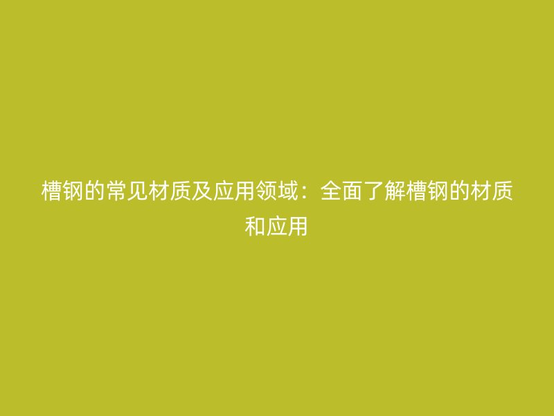槽钢的常见材质及应用领域:全面了解槽钢的材质和应用