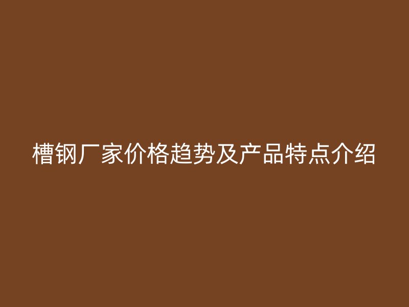 槽钢厂家价格趋势及产品特点介绍