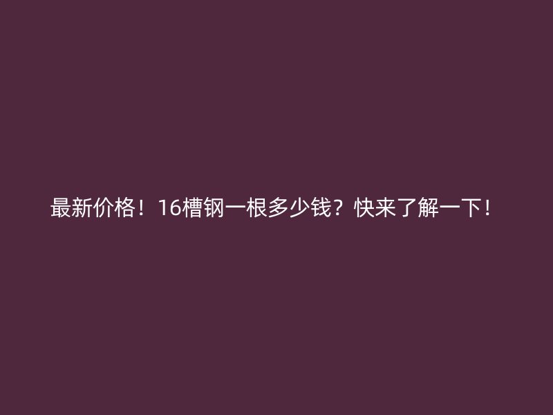 最新价格！16槽钢一根多少钱？快来了解一下！
