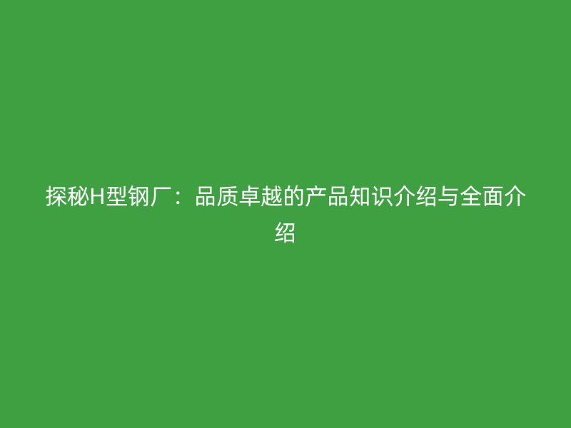 探秘H型钢厂:品质卓越的产品知识介绍与全面介绍