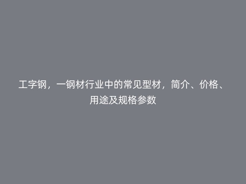工字钢,一钢材行业中的常见型材,简介、价格、用途及规格参数