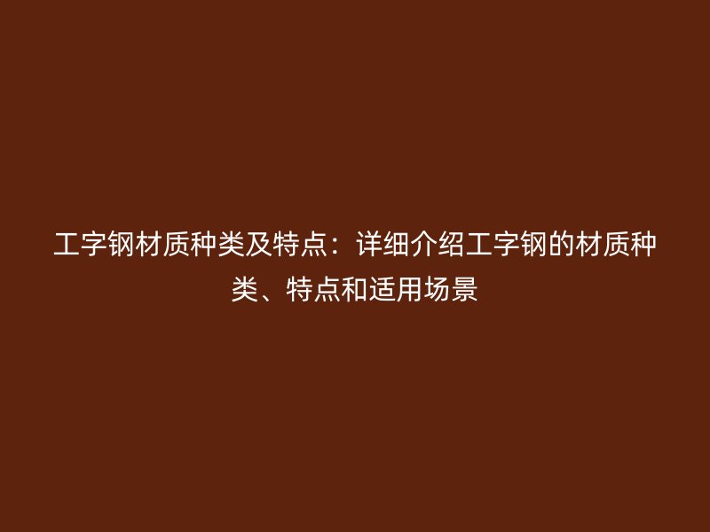 工字钢材质种类及特点:详细介绍工字钢的材质种类、特点和适用场景