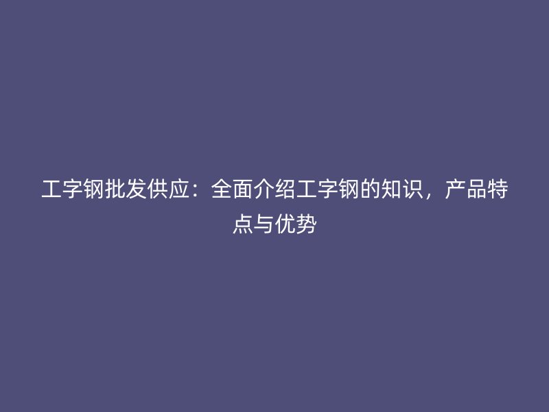 工字钢批发供应：全面介绍工字钢的知识，产品特点与优势