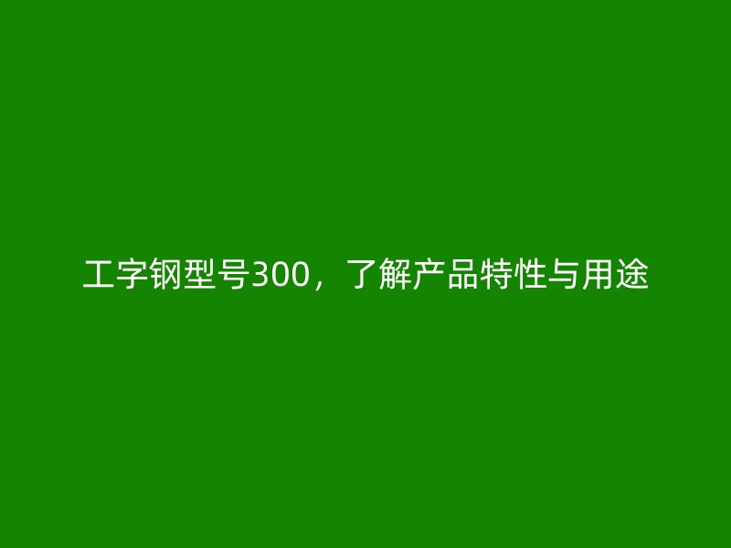 工字钢型号300,了解产品特性与用途