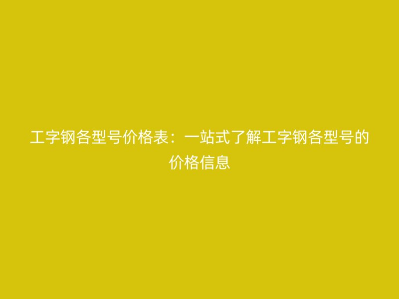 工字钢各型号价格表:一站式了解工字钢各型号的价格信息