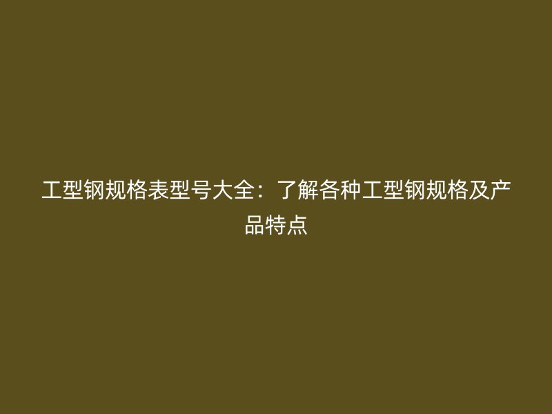 工型钢规格表型号大全:了解各种工型钢规格及产品特点