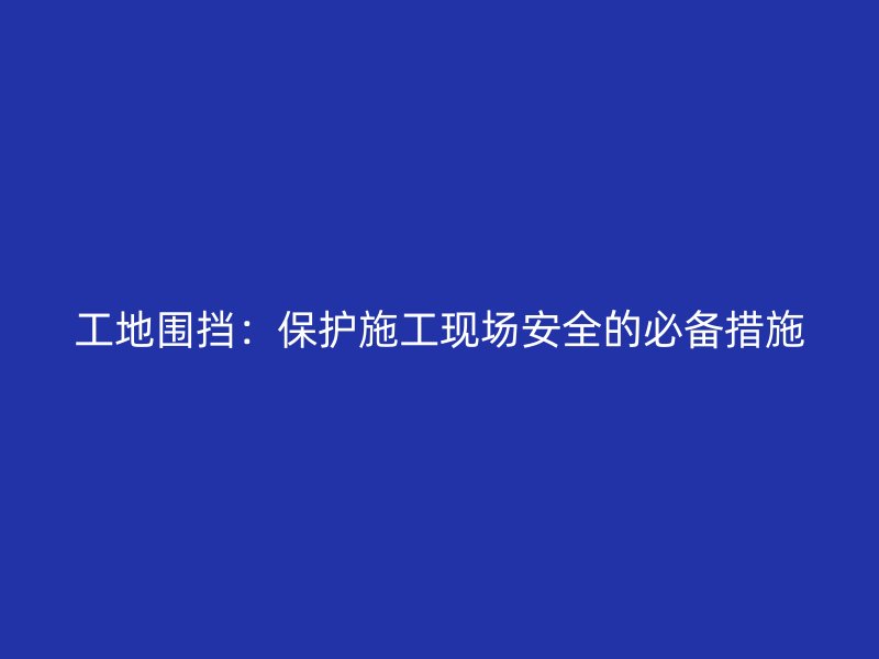 工地围挡:保护施工现场安全的必备措施