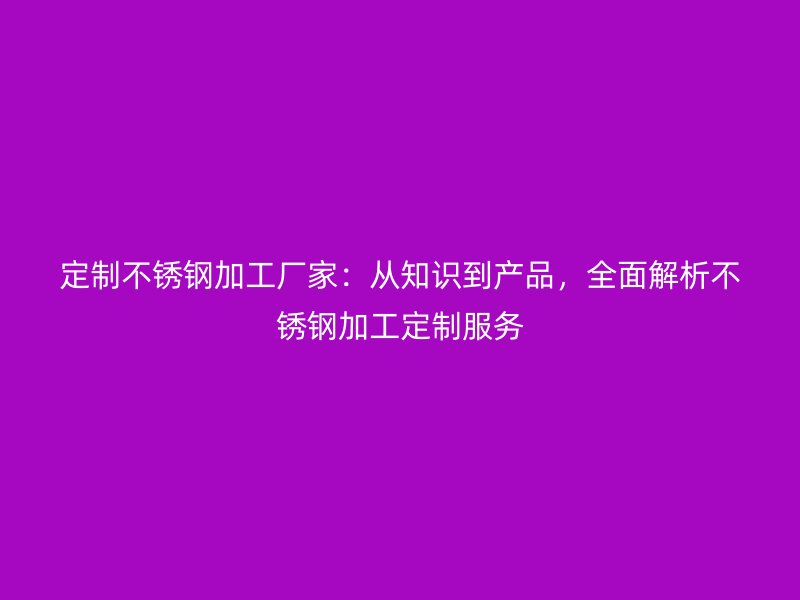 定制不锈钢加工厂家:从知识到产品,全面解析不锈钢加工定制服务