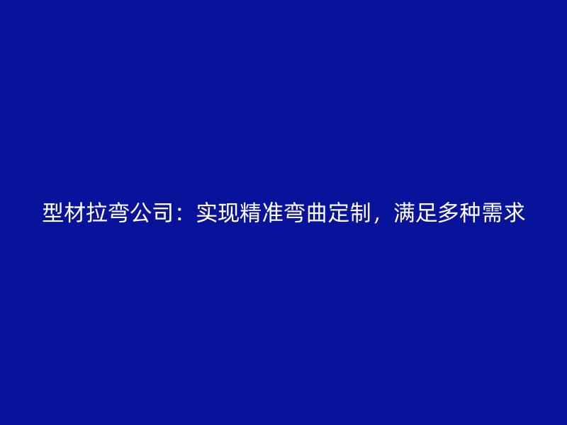 型材拉弯公司：实现精准弯曲定制，满足多种需求