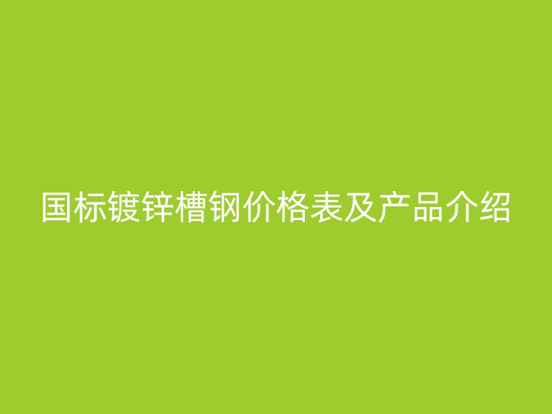 国标镀锌槽钢价格表及产品介绍