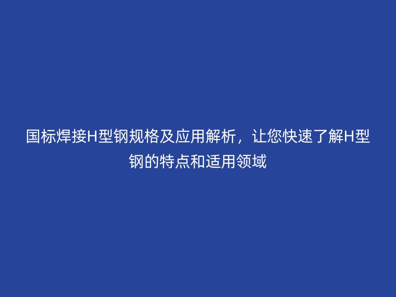 国标焊接H型钢规格及应用解析,让您快速了解H型钢的特点和适用领域