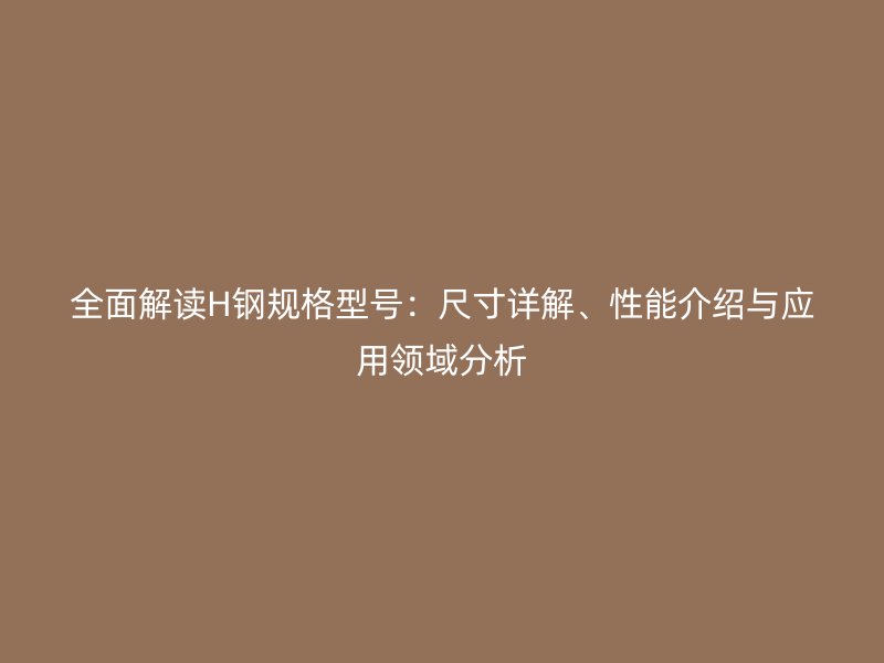 全面解读H钢规格型号:尺寸详解、性能介绍与应用领域分析