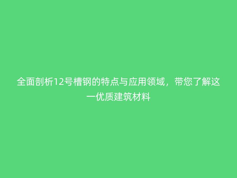 全面剖析12号槽钢的特点与应用领域,带您了解这一优质建筑材料
