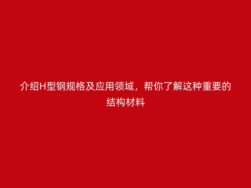 介绍H型钢规格及应用领域，帮你了解这种重要的结构材料